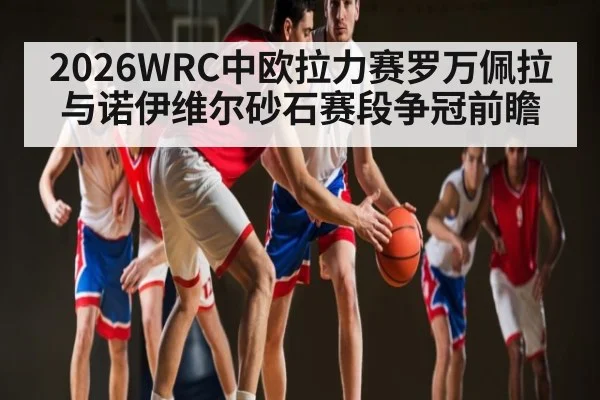 2026WRC中欧拉力赛罗万佩拉与诺伊维尔砂石赛段争冠前瞻